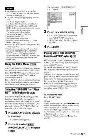 Page 2727US
Playback
Notes
 “MULTI-DISC RESUME” in “CUSTOM 
SETUP” must be set to “ON” (default) for this 
function to work (page 58).
 The point where you stopped playing is cleared 
when:
– you change the play mode.
– you change the settings on the Setup Display.
 For DVD-VR mode, CDs, DATA CDs, and 
DATA DVDs, the player remembers the resume 
playback point for the current disc.
The resume point is cleared when:
– you press DISC SKIP or DISC 1-5.
– you opened the disc tray.
– you disconnect the power...