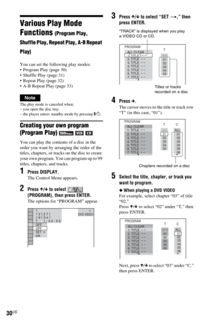 Page 3030US
Various Play Mode 
Functions 
(Program Play, 
Shuffle Play, Repeat Play, A-B Repeat 
Play)
You can set the following play modes:
 Program Play (page 30)
 Shuffle Play (page 31)
 Repeat Play (page 32)
 A-B Repeat Play (page 33)
Note
The play mode is canceled when:
– you open the disc tray.
– the player enters standby mode by pressing [/1.
Creating your own program 
(Program Play)     
You can play the contents of a disc in the 
order you want by arranging the order of the 
titles, chapters, or...