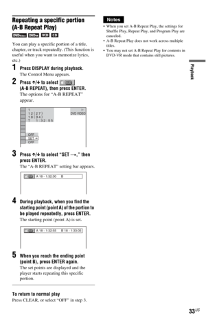 Page 3333US
Playback
Repeating a specific portion
(A-B Repeat Play)
   
You can play a specific portion of a title, 
chapter, or track repeatedly. (This function is 
useful when you want to memorize lyrics, 
etc.)
1Press DISPLAY during playback.
The Control Menu appears.
2Press X/x to select   
(A-B REPEAT), then press ENTER.
The options for “A-B REPEAT” 
appear.
3Press X/x to select “SET t,” then 
press ENTER.
The “A-B REPEAT” setting bar appears.
4During playback, when you find the 
starting point (point A)...