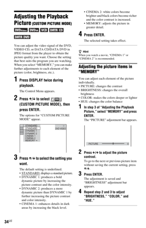 Page 3434US
Adjusting the Playback 
Picture
 (CUSTOM PICTURE MODE) 
     
You can adjust the video signal of the DVD, 
VIDEO CD, or DATA CD/DATA DVD in 
JPEG format from the player to obtain the 
picture quality you want. Choose the setting 
that best suits the program you are watching. 
When you select “MEMORY,” you can make 
further adjustments to each element of the 
picture (color, brightness, etc.).
1Press DISPLAY twice during 
playback.
The Control Menu appears.
2Press X/x to select   
(CUSTOM PICTURE...