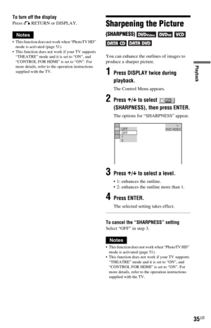 Page 3535US
Playback
To turn off the display
Press O RETURN or DISPLAY.
Notes
 This function does not work when “PhotoTV HD”  
mode is activated (page 51).
 This function does not work if your TV supports 
“THEATRE” mode and it is set to “ON”, and 
“CONTROL FOR HDMI” is set to “ON”. For 
more details, refer to the operation instructions 
supplied with the TV.
Sharpening the Picture 
(SHARPNESS)     
 
You can enhance the outlines of images to 
produce a sharper picture.
1Press DISPLAY twice during 
playback....