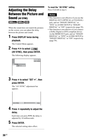 Page 3636US
Adjusting the Delay 
Between the Picture and 
Sound 
(AV SYNC)
  
When the sound does not match the pictures 
on the screen, you can adjust the delay 
between the picture and sound.
1Press DISPLAY twice during 
playback.
The Control Menu appears.
2Press X/x to select   
(AV SYNC), then press ENTER.
The following display appears.
3Press x to select “SET c”, then 
press ENTER.
The “AV SYNC” adjustment bar 
appears.
4Press c repeatedly to adjust the 
delay.
Each time you press C/c, the delay is...
