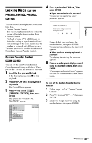 Page 3737US
Playback
Locking Discs (CUSTOM 
PARENTAL CONTROL, PARENTAL 
CONTROL)
You can set two kinds of playback restrictions 
for a disc.
 Custom Parental Control
You can set playback restrictions so that the 
player will not play inappropriate discs.
 Parental Control
Playback of some DVD VIDEOs can be 
limited according to a predetermined level 
such as the age of the users. Scenes may be 
blocked or replaced with different scenes.
The same password is used for both Parental 
Control and Custom Parental...