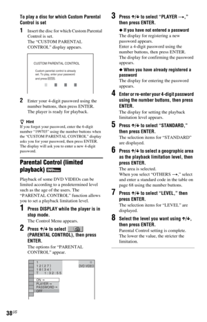 Page 3838US
To play a disc for which Custom Parental 
Control is set
1Insert the disc for which Custom Parental 
Control is set. 
The “CUSTOM PARENTAL 
CONTROL” display appears.
2Enter your 4-digit password using the 
number buttons, then press ENTER.
The player is ready for playback.
zHint
If you forget your password, enter the 6-digit 
number “199703” using the number buttons when 
the “CUSTOM PARENTAL CONTROL” display 
asks you for your password, then press ENTER. 
The display will ask you to enter a new...