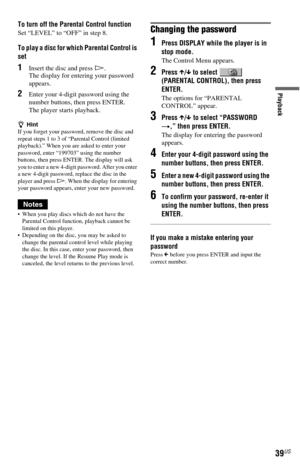 Page 3939US
Playback
To turn off the Parental Control function
Set “LEVEL” to “OFF” in step 8.
To play a disc for which Parental Control is 
set
1Insert the disc and press H.
The display for entering your password 
appears.
2Enter your 4-digit password using the 
number buttons, then press ENTER.
The player starts playback.
zHint
If you forget your password, remove the disc and 
repeat steps 1 to 3 of “Parental Control (limited 
playback).” When you are asked to enter your 
password, enter “199703” using the...