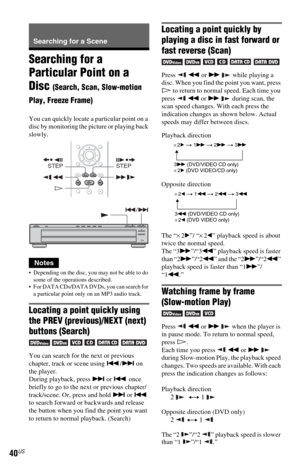 Page 4040US
Searching for a Scene
Searching for a 
Particular Point on a 
Disc 
(Search, Scan, Slow-motion 
Play, Freeze Frame)
You can quickly locate a particular point on a 
disc by monitoring the picture or playing back 
slowly.
Notes
 Depending on the disc, you may not be able to do 
some of the operations described.
 For DATA CDs/DATA DVDs, you can search for 
a particular point only on an MP3 audio track.
Locating a point quickly using 
the PREV (previous)/NEXT (next) 
buttons (Search)
      
You can...