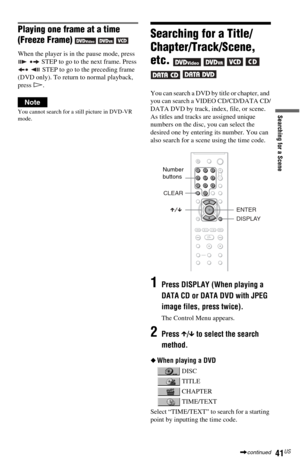 Page 4141US
Searching for a Scene
Playing one frame at a time 
(Freeze Frame) 
  
When the player is in the pause mode, press 
 STEP to go to the next frame. Press 
 STEP to go to the preceding frame 
(DVD only). To return to normal playback, 
press H.
Note
You cannot search for a still picture in DVD-VR 
mode.
Searching for a Title/
Chapter/Track/Scene, 
etc. 
    
 
You can search a DVD by title or chapter, and 
you can search a VIDEO CD/CD/DATA CD/
DATA DVD by track, index, file, or scene. 
As titles and...