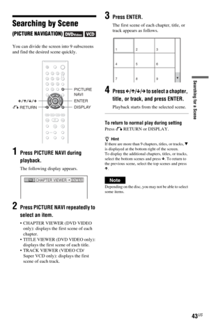 Page 4343US
Searching for a Scene
Searching by Scene 
(PICTURE NAVIGATION)   
You can divide the screen into 9 subscreens 
and find the desired scene quickly.
1Press PICTURE NAVI during 
playback.
The following display appears.
2Press PICTURE NAVI repeatedly to 
select an item.
 CHAPTER VIEWER (DVD VIDEO 
only): displays the first scene of each 
chapter.
 TITLE VIEWER (DVD VIDEO only): 
displays the first scene of each title.
 TRACK VIEWER (VIDEO CD/
Super VCD only): displays the first 
scene of each track....