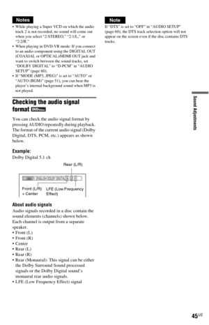 Page 4545US
Sound Adjustments
Notes
 While playing a Super VCD on which the audio 
track 2 is not recorded, no sound will come out 
when you select “2:STEREO,” “2:1/L,” or 
“2:2/R.”
 When playing in DVD-VR mode: If you connect 
to an audio component using the DIGITAL OUT 
(COAXIAL or OPTICAL)/HDMI OUT jack and 
want to switch between the sound tracks, set 
“DOLBY DIGITAL” to “D-PCM” in “AUDIO 
SETUP” (page 60).
 If “MODE (MP3, JPEG)” is set to “AUTO” or 
“AUTO (BGM)” (page 51), you can hear the 
player’s...