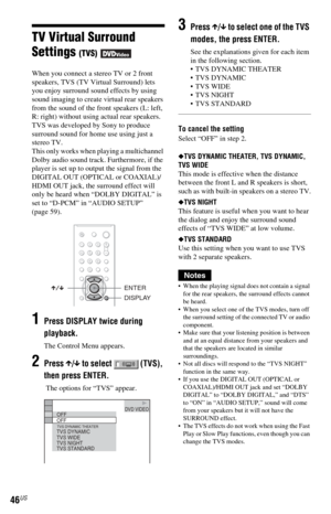 Page 4646US
TV Virtual Surround 
Settings 
(TVS) 
When you connect a stereo TV or 2 front 
speakers, TVS (TV Virtual Surround) lets 
you enjoy surround sound effects by using 
sound imaging to create virtual rear speakers 
from the sound of the front speakers (L: left, 
R: right) without using actual rear speakers. 
TVS was developed by Sony to produce 
surround sound for home use using just a 
stereo TV. 
This only works when playing a multichannel 
Dolby audio sound track. Furthermore, if the 
player is set...