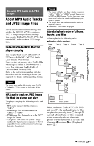 Page 4747US
Enjoying MP3 Audio and JPEG Images
Enjoying MP3 Audio and JPEG 
Images
About MP3 Audio Tracks 
and JPEG Image Files
MP3 is audio compression technology that 
satisfies the ISO/IEC MPEG regulations. 
JPEG is image compression technology.
You can play DATA CDs/DATA DVDs that 
contain MP3 audio tracks or JPEG image 
files.
DATA CDs/DATA DVDs that the 
player can play
You can play back DATA CDs or DATA 
DVDs recorded in MP3 (MPEG-1 Audio 
Layer III) and JPEG format.
However, this player only plays DATA...