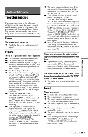 Page 6363US
Additional Information
Additional Information
Troubleshooting
If you experience any of the following 
difficulties while using the player, use this 
troubleshooting guide to help remedy the 
problem before requesting repairs. Should 
any problem persist, consult your nearest 
Sony dealer. (For customers in the USA only)
Power
The power is not turned on.
,Check that the power cord is connected 
securely.
Picture
There is no picture/picture noise appears.
,Re-connect the connecting cord securely.
,The...
