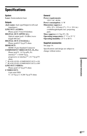 Page 6767US
Additional Information
Specifications
System
Laser: Semiconductor laser
Outputs
(Jack name: Jack type/Output level/Load 
impedance)
LINE OUT (AUDIO): 
Phono jack/2 Vrms/10 kilohms
DIGITAL OUT (OPTICAL): 
Optical output jack/–18 dBm (wave 
length 660 nm)
DIGITAL OUT (COAXIAL): 
Phono jack/0.5 Vp-p/75 ohms
HDMI OUT: 
HDMI 19 pin-Standard Connector
COMPONENT VIDEO OUT(Y, P
B, PR): 
Phono jack/Y: 1.0 Vp-p/PB, PR:
interlace*1 = 0.648 Vp-p, 
progressive or interlace*2 = 0.7 Vp-p/75 
ohms
*1BLACK LEVEL...