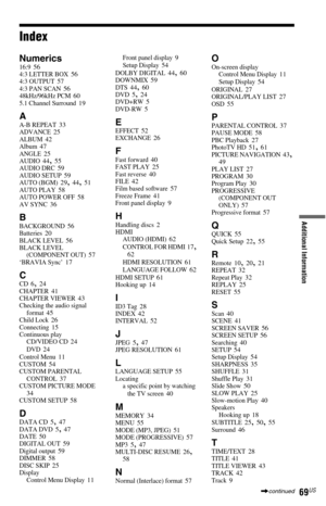 Page 6969US
Additional Information
Index
Numerics16:9 564:3 LETTER BOX 564:3 OUTPUT 574:3 PAN SCAN 5648kHz/96kHz PCM 605.1 Channel Surround 19
AA-B REPEAT 33ADVANCE 25ALBUM 42Album 47ANGLE 25AUDIO 44, 55AUDIO DRC 59AUDIO SETUP 59AUTO (BGM) 29, 44, 51AUTO PLAY 58AUTO POWER OFF 58AV SYNC 36
BBACKGROUND 56Batteries 20BLACK LEVEL 56BLACK LEVEL 
(COMPONENT OUT) 57‘BRAVIA Sync’ 17
CCD 6, 24CHAPTER 41CHAPTER VIEWER 43Checking the audio signal 
format 45Child Lock 26Connecting 15Continuous play
CD/VIDEO CD 24DVD...
