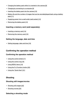 Page 2Charging the battery pack while it is inserted in the camera [8]
Charging by connecting to a computer [9]
Inserting the battery pack into the camera [10]
Battery life and the number of images that can be recorded/played back using a battery
pack [11]
Supplying power from a wall outlet  (wall socket) [12]
Removing  the battery pack [13]
Inserting a memory card (sold separately)
Inserting a memory card  [14]
Removing  the memory card  [15]
Setting the language, date and time
Setting language, date  and...