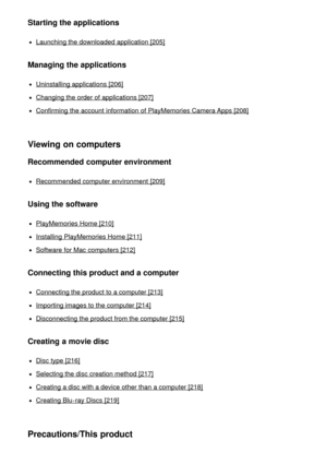 Page 11Starting the applications
Launching the downloaded application [205]
Managing the applications
Uninstalling applications [206]
Changing the order of applications [207]
Confirming the account  information  of PlayMemories Camera Apps [208]
Viewing on computers
Recommended computer environment
Recommended computer environment  [209]
Using the software
PlayMemories Home [210]
Installing  PlayMemories Home [211]
Software  for Mac computers [212]
Connecting this product and a computer
Connecting the product...