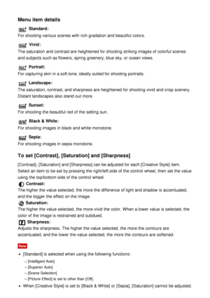 Page 101Menu item details
 Standard:
For shooting various scenes with rich gradation and beautiful colors.
 Vivid:
The saturation and contrast are  heightened  for shooting striking images of colorful scenes
and subjects such as flowers,  spring greenery, blue sky, or ocean views.
 Portrait:
For capturing skin in a soft tone, ideally suited for shooting portraits.
 Landscape:
The saturation, contrast, and sharpness are  heightened  for shooting vivid  and crisp scenery.
Distant landscapes also stand  out more....