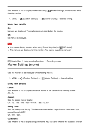 Page 106Sets  whether or not to display markers set using [Marker Settings] on the monitor while
shooting movies.
1.  MENU  → 
 (Custom  Settings )  → [Marker Display] → desired setting.
Menu item details
On:
Markers are  displayed.  The markers are  not recorded  on the movies.
Off :
No marker is displayed.
Note
You cannot  display markers when using [Focus  Magnifier] or [MF  Assist].
The markers are  displayed on the monitor. (You cannot  output the markers.)
[95] How  to Use
Using shooting functionsRecording...