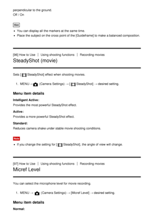 Page 107perpendicular to the ground. 
Off / On
Hint
You can display all  the markers at the same  time.
Place  the subject on the cross point of the [Guideframe]  to make  a balanced composition.
[96] How  to Use
Using shooting functionsRecording movies
SteadyShot (movie)
Sets  [SteadyShot]  effect  when shooting movies.
1 .  MENU →
 (Camera Settings)  → [SteadyShot] → desired setting.
Menu item details
Intelligent Active :
Provides the most powerful SteadyShot effect.
Active :
Provides a more powerful...