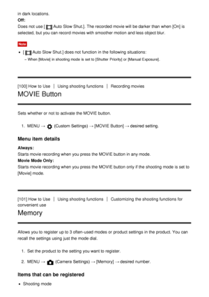 Page 109in dark  locations.
Off: 
Does not use [
Auto Slow Shut.]. The recorded  movie will be darker than  when [On]  is
selected,  but you can record movies with smoother motion  and less object blur.
Note
[Auto Slow Shut.] does not function  in the following situations:
When [Movie]  in shooting mode  is  set to [Shutter  Priority] or [Manual Exposure] .
[100] How  to UseUsing shooting functionsRecording movies
MOVIE Button
Sets  whether or not to activate  the MOVIE button.
1.  MENU   → 
 (Custom Settings)...