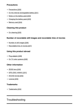 Page 12Precautions
Precautions [220]
On the internal rechargeable battery [221]
Notes on the battery pack [222]
Charging the battery pack [223]
Memory card  [224]
Cleaning this product
On cleaning [225]
Number of recordable still images and recordable time of movies
Number of still  images [226]
Recordable time of movies [227]
Using this product abroad
Plug  adaptor [228]
On TV color systems [229]
Other information
ZEISS lens [230]
GPS (DSC -HX90V)  [231]
AVCHD  format [232]
License  [233]
Trademarks
Trademarks...