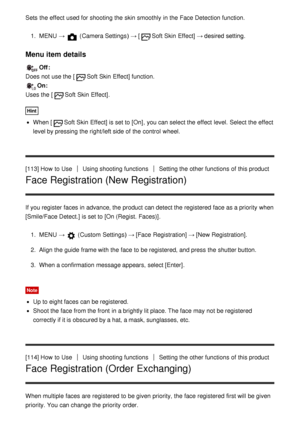 Page 116Sets  the effect  used for shooting the skin smoothly  in the Face Detection function.
1.  MENU  →  (Camera Settings )  → [Soft Skin  Effect] → desired setting.
Menu item details
Off :  
Does not use the [
Soft Skin  Effect] function.
On:  
Uses the [
Soft Skin  Effect] .
Hint
When [Soft Skin  Effect] is set to [On] , you can select the effect  level. Select the effect
level by pressing the right/left side of the control  wheel.
[113] How  to Use
Using shooting functionsSetting the other functions  of...