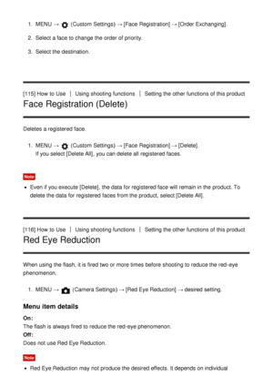 Page 1171.  MENU  →  (Custom  Settings )  → [Face  Registration] → [Order Exchanging] .
2 .  Select a face to change the order of priority.
3 .  Select the destination.
[115] How  to Use
Using shooting functionsSetting the other functions  of this product
Face Registration (Delete)
Deletes a registered  face. 1.  MENU  → 
 (Custom  Settings )  → [Face  Registration] → [Delete] .
If you select [Delete All], you can delete all  registered  faces.
Note
Even if you execute  [Delete] , the data  for registered  face...