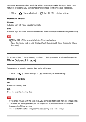 Page 119noticeable when the product sensitivity is high. A message may be displayed during noise
reduction processing; you cannot  shoot  another image until the message disappears.1.  MENU  → 
 (Camera Settings)  →  [High ISO NR] → desired setting.
Menu item details
Normal :
Activates high ISO noise reduction normally.
Low:
Activates high ISO noise reduction moderately. Select this to prioritize the timing of shooting.
Note
[High ISO NR] is not available  in the following situations:
When the shooting mode  is...