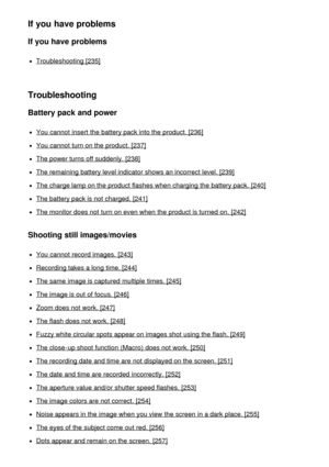 Page 13If you have problems
If you have problems
Troubleshooting [235]
Troubleshooting
Battery pack and power
You cannot  insert  the battery pack into the product. [236]
You cannot  turn on the product. [237]
The power turns off suddenly. [238]
The remaining battery level indicator shows an incorrect level. [239]
The charge lamp on the product flashes when charging the battery pack. [240]
The battery pack is not charged. [241]
The monitor does not turn on even when the product is turned on. [242]
Shooting...