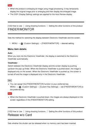 Page 121Note
When the product is enlarging an image using image processing, it may temporarily
display the original image prior  to enlarging and then  display the enlarged image.
The DISP (Display Setting)  settings  are  applied for the Auto Review display.
[122] How  to Use
Using shooting functionsSetting the other functions  of this product
FINDER/MONITOR
Sets  the method for switching the display between Electronic Viewfinder and the screen. 1.  MENU  → 
 (Custom  Settings )  → [FINDER/MONITOR] → desired...