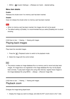 Page 1221.  MENU →(Custom  Settings )  → [Release  w/o Card]  → desired setting.
Menu item details
Enable:
Releases the shutter even if no memory card  has been inserted.
Disable:
Does not release the shutter when no memory card  has been inserted.
Note
When no memory card  has been inserted, the images shot will not be saved.
The default  setting  is [Enable] . It is recommended that you select [Disable]  prior  to actual
shooting.
[124] How  to Use
ViewingViewing  still  images
Playing back images
Plays  back...