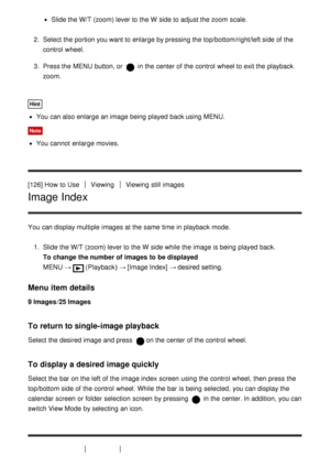 Page 123Slide the W/T (zoom) lever to the W  side to adjust the zoom  scale.
2.  Select the portion you want to enlarge by pressing the top/bottom/right/left side of the
control  wheel.
3 .  Press the MENU  button, or 
 in the center of the control  wheel to exit the playback
zoom.
Hint
You can also enlarge an image being  played  back using MENU.
Note
You cannot  enlarge movies.
[126] How  to Use
ViewingViewing  still  images
Image Index
You can display multiple  images at the same  time in playback  mode. 1....