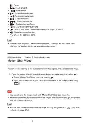 Page 126: Pause
: Fast -forward
: Fast -rewind
: Forward slow  playback
: Reverse slow  playback
: Next movie file
: Previous movie file
: Displays the next frame
: Displays the previous frame
: Motion  Shot Video (Shows the tracking  of a subject in motion.)
: Sound volume adjustment
: Closes the operation panel
Hint
“Forward  slow  playback,” “Reverse slow  playback,” “Displays the next frame” and
“Displays the previous frame” are  available  during pause.
[131] How  to Use
ViewingPlaying back movies
Motion...