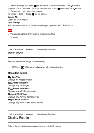 Page 128(1) Select an image and press  on the center of the control  wheel. The mark is
displayed in the check box. To cancel the selection, press  and delete the mark.
(2) Repeat step (1) to print  other images.
(3) MENU  → [OK] → Press 
 on the center.
Cancel All : 
Clears all  DPOF marks.
Print Setting : 
You can set whether to print  the date  on images registered  with DPOF marks.
Note
You cannot  add the DPOF mark to the following files:
Movies
[134] How  to UseViewingUsing viewing functions
View Mode
Sets...