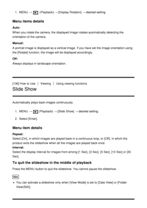 Page 1291.  MENU   →  (Playback )  → [Display Rotation]  → desired setting.
Menu items details
Auto:
When you rotate the camera, the displayed image rotates automatically detecting the
orientation of the camera.
Manual :
A portrait image is displayed as a vertical image.  If you have set the image orientation using
the [Rotate] function, the image will be displayed accordingly.
Off :
Always displays in landscape orientation.
[136] How  to Use
ViewingUsing viewing functions
Slide Show
Automatically  plays back...