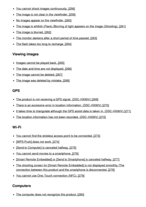 Page 14You cannot  shoot  images continuously. [258]
The image is not clear in the viewfinder. [259]
No images appear on the viewfinder. [260]
The image is whitish (Flare)./Blurring  of light appears on the image (Ghosting).  [261]
The image is blurred. [262]
The monitor darkens after  a short period of time passed.  [263]
The flash takes too long to recharge. [264]
Viewing images
Images cannot  be played  back. [265]
The date  and time are  not displayed.  [266]
The image cannot  be deleted. [267]
The image...