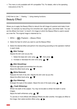 Page 132This menu  is only available  with 4K-compatible TVs. For details, refer to the operating
instructions of the TV.
[140] How  to Use
ViewingUsing viewing functions
Beauty Effect
Allows you to apply the Beauty Effect to retouch the still  image of a person and make  it look
better, for example, by retouching it for smoother skin, larger eyes, and whiter teeth.  You can
set the effects  from level 1 to level 5. An image on which the Beauty Effect is used is saved
as a new file. The original image is...