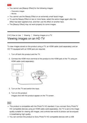 Page 133Note
You cannot  use [Beauty Effect] for the following images:
Panoramic images
Movies
You cannot  use the Beauty Effect on an extremely small facial image.
To use the Beauty Effect on two or more faces, select the same  image again  after  the
effect  has been applied once,  and then  use the effect  on another face.
The [Beauty Effect] may not work properly for some  images.
[141] How  to Use
ViewingViewing  images on a TV
Viewing images on an HD TV
To view  images stored on this product using a TV, an...