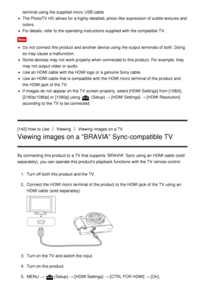 Page 134terminal using the supplied micro  USB cable.
The PhotoTV HD  allows for a highly-detailed, photo -like  expression of subtle textures and
colors.
For details, refer to the operating instructions supplied with the compatible TV.
Note
Do not connect  this product and another device using the output terminals of both. Doing
so may cause a malfunction.
Some devices may not work properly when connected to this product. For example, they
may not output video or audio.
Use an HDMI cable with the HDMI logo or a...