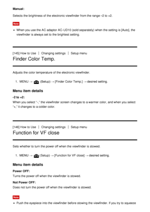 Page 136Manual :
Selects the brightness of the electronic viewfinder  from the range –2 to +2.
Note
When you use the AC adaptor AC-UD10 (sold separately)  when the setting  is [Auto], the
viewfinder  is always set to the brightest setting.
[145] How  to Use
Changing settingsSetup menu
Finder Color Temp.
Adjusts the color temperature of the electronic viewfinder. 1.  MENU  → 
 (Setup) →  [Finder Color Temp.] → desired setting.
Menu item details
-2 to  +2:
When you select “-,” the viewfinder  screen  changes to a...