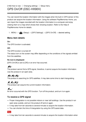 Page 138[149] How  to UseChanging settingsSetup menu
GPS On/Off (DSC-HX90V)
You can record the location  information  with the images when the built-in GPS sensor  of this
product can acquire the location  information. Using the software PlayMemories Home,  you
can import the images recorded  with the location  information  to a computer and enjoy
viewing them on a map  which shows their  shooting location. Refer  to the Help of
PlayMemories Home for details.1.  MENU  → 
 (Setup )  → [GPS Settings] →  [GPS...