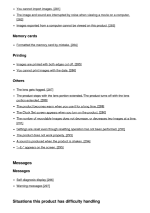 Page 15You cannot  import images.  [281]
The image and sound are  interrupted by noise when viewing a movie on a computer.
[282]
Images exported from a computer cannot  be viewed on this product. [283]
Memory cards
Formatted the memory card  by mistake. [284]
Printing
Images are  printed with both  edges cut off. [285]
You cannot  print  images with the date. [286]
Others
The lens gets fogged. [287]
The product stops with the lens portion extended./The product turns off with the lens
portion extended. [288]
The...