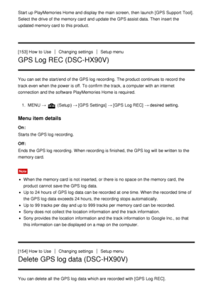 Page 141Start up PlayMemories Home and display the main screen, then  launch  [GPS Support  Tool].
Select the drive of the memory card  and update the GPS assist data. Then insert  the
updated memory card  to this product.
[153] How  to Use
Changing settingsSetup menu
GPS Log REC (DSC-HX90V)
You can set the start/end of the GPS log recording.  The product continues to record the
track even when the power is off. To confirm the track,  a computer with an internet
connection and the software PlayMemories Home is...