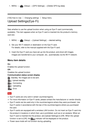 Page 1421.  MENU  →  (Setup )  → [GPS Settings] →  [Delete GPS log data].
[155] How  to Use
Changing settingsSetup menu
Upload Settings(Eye-Fi)
Sets  whether to use the upload  function  when using an Eye-Fi card  (commercially
available). This item appears when an Eye-Fi card  is inserted into the product’s memory
card  slot. 1.  MENU  → 
 (Setup )  → [Upload  Settings]  → desired setting.
2 .  Set  your  Wi-Fi network  or destination on the Eye-Fi card.
For details, refer to the manual supplied with the Eye-Fi...