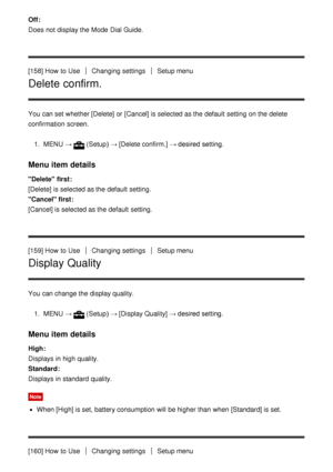 Page 144Off : 
Does not display the Mode  Dial Guide.
[158] How  to Use
Changing settingsSetup menu
Delete confirm.
You can set whether [Delete]  or [Cancel] is selected as the default  setting  on the delete
confirmation  screen.
1.  MENU   →
(Setup)  → [Delete confirm.]  → desired setting.
Menu item details
Delete  first: 
[Delete]   is selected as the default  setting.
Cancel first :
[Cancel]  is selected as the default  setting.
[159] How  to Use
Changing settingsSetup menu
Display Quality
You can change the...