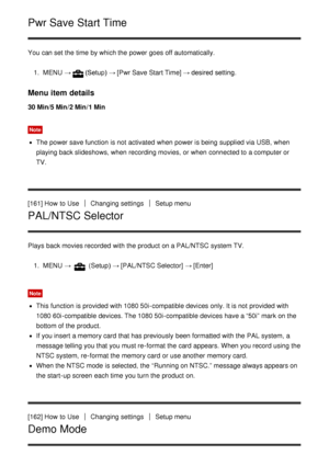 Page 145Pwr Save Start Time
You can set the time by which the power goes off automatically.1.  MENU   →
(Setup) →  [Pwr Save Start Time] → desired setting.
Menu item details
30 Min/5 Min /2 Min /1 Min
Note
The power save function  is not activated  when power is being  supplied via USB, when
playing back slideshows, when recording movies,  or when connected to a computer or
TV.
[161] How  to Use
Changing settingsSetup menu
PAL/NTSC Selector
Plays  back movies recorded  with the product on a PAL/NTSC system TV....