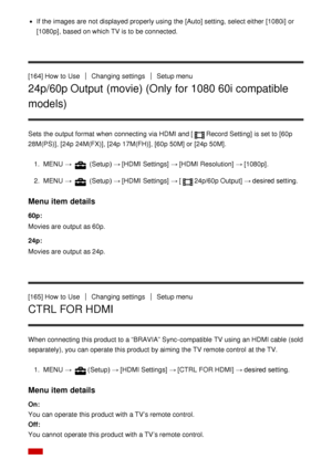 Page 147If the images are  not displayed properly using the [Auto] setting, select either  [1080i] or
[1080p] , based on which TV is to be connected.
[164] How  to Use
Changing settingsSetup menu
24p/60p Output (movie) (Only for 1080 60i compatible
models)
Sets  the output format when connecting via HDMI and [Record Setting] is set to [60p
28M(PS)] , [24p  24M(FX)] , [24p  17M(FH)] , [60p  50M] or  [24p  50M].
1 .  MENU  → 
 (Setup )  → [HDMI Settings]  → [HDMI Resolution]  → [1080p].
2 .  MENU  → 
 (Setup )  →...