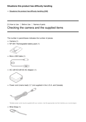 Page 16Situations this product has difficulty handling
Situations this product has difficulty handling [298]
[1] How  to Use
Before  UseNames of parts
Checking the camera and the supplied items
The number in parentheses  indicates  the number of pieces.
Camera (1)
NP-BX1  Rechargeable battery pack (1)
Micro  USB Cable (1)
AC-UB10C/UB10D  AC Adaptor  (1)
Power cord  (mains  lead) (1)* (not supplied in the U.S.A. and Canada)
*Multiple  power cords  may be  supplied with  your  camera.  Use  the appropriate one...