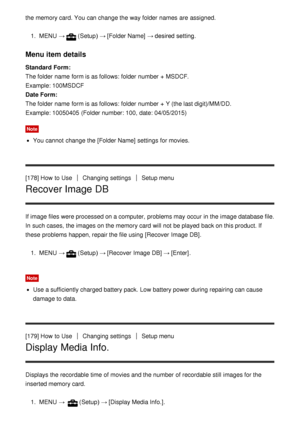 Page 153the memory card. You can change the way folder  names  are  assigned.
1.  MENU  →(Setup)  → [Folder Name]  → desired setting.
Menu item details
Standard Form: 
The folder  name  form is as follows: folder  number + MSDCF. 
Example: 100MSDCF
Date Form:  
The folder  name  form is as follows: folder  number + Y (the last digit)/MM/DD.
Example: 10050405  (Folder number: 100,  date: 04/05/2015)
Note
You cannot  change the [Folder Name]  settings  for movies.
[178] How  to Use
Changing settingsSetup menu...