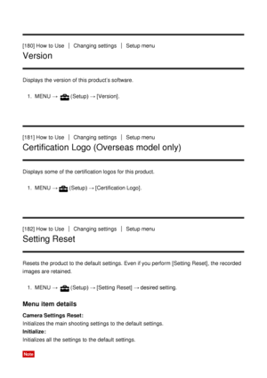 Page 154[180] How  to UseChanging settingsSetup menu
Version
Displays the version of this product’s software.1.  MENU  → 
(Setup)  → [Version] .
[181] How  to Use
Changing settingsSetup menu
Certification Logo (Overseas model only)
Displays some  of the certification logos for this product. 1.  MENU  →
(Setup)  → [Certification Logo] .
[182] How  to Use
Changing settingsSetup menu
Setting Reset
Resets the product to the default  settings. Even if you perform  [Setting Reset], the recorded
images are  retained....